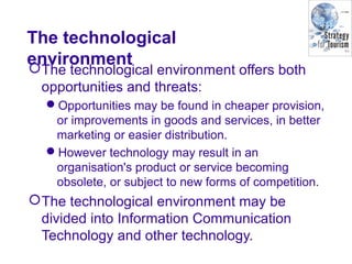 The technological
environmentThe technological environment offers both
opportunities and threats:
Opportunities may be found in cheaper provision,
or improvements in goods and services, in better
marketing or easier distribution.
However technology may result in an
organisation's product or service becoming
obsolete, or subject to new forms of competition.
The technological environment may be
divided into Information Communication
Technology and other technology.
 