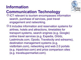 Information
Communication Technology
 ICT relevant to tourism encompasses information
search, purchase of services, post travel
engagement and networking.
 It includes information and reservation systems for
airlines, hotels and attractions, timetables for
transport systems, search engines (e.g. Google)
online travel services (e.g. Expedia, Orbitz,
Lastminute.com, Opodo, Travelocity and edreams),
destination management systems (e.g.
visitbritain.com), networking and web 2.0 portals
(e.g. tripadvisor.com) and price comparison sites
(e.g. travelsupermarket.com).
 