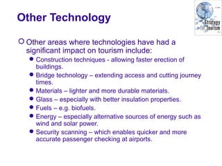 Other Technology
 Other areas where technologies have had a
significant impact on tourism include:
Construction techniques - allowing faster erection of
buildings.
Bridge technology – extending access and cutting journey
times.
Materials – lighter and more durable materials.
Glass – especially with better insulation properties.
Fuels – e.g. biofuels.
Energy – especially alternative sources of energy such as
wind and solar power.
Security scanning – which enables quicker and more
accurate passenger checking at airports.
 