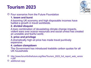 Tourism 2023
 Four scenarios from the Future Foundation
1. boom and burst
A booming UK economy and high disposable incomes have
fuelled a growth in travel worldwide.
2. divided disquiet
A toxic combination of devastating climate change impacts,
violent wars over scarce resources and social unrest has created
an unstable and fearful world.
3. price and privilege
A dramatically high oil price has made travel punitively
expensive.
4. carbon clampdown
The Government has introduced tradable carbon quotas for all
UK households
 http://www.forumforthefuture.org/files/Tourism_2023_full_report_web_versio
n.pdf
 additional copy
 