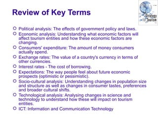Review of Key Terms
 Political analysis: The effects of government policy and laws.
 Economic analysis: Understanding what economic factors will
affect tourism entities and how these economic factors are
changing.
 Consumers' expenditure: The amount of money consumers
actually spend.
 Exchange rates: The value of a country's currency in terms of
other currencies.
 Interest rates - The cost of borrowing.
 Expectations: The way people feel about future economic
prospects (optimistic or pessimistic).
 Socio-cultural analysis: Understanding changes in population size
and structure as well as changes in consumer tastes, preferences
and broader cultural shifts.
 Technological analysis: Analysing changes in science and
technology to understand how these will impact on tourism
entities.
 ICT: Information and Communication Technology
 