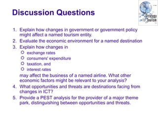 Discussion Questions
1. Explain how changes in government or government policy
might affect a named tourism entity.
2. Evaluate the economic environment for a named destination
3. Explain how changes in
 exchange rates
 consumers' expenditure
 taxation, and
 interest rates
may affect the business of a named airline. What other
economic factors might be relevant to your analysis?
4. What opportunities and threats are destinations facing from
changes in ICT?
5. Provide a PEST analysis for the provider of a major theme
park, distinguishing between opportunities and threats.
 