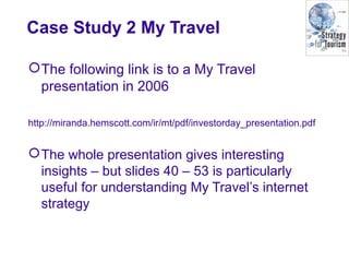 Case Study 2 My Travel
The following link is to a My Travel
presentation in 2006
http://miranda.hemscott.com/ir/mt/pdf/investorday_presentation.pdf
The whole presentation gives interesting
insights – but slides 40 – 53 is particularly
useful for understanding My Travel’s internet
strategy
 