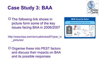 Case Study 3: BAA
 The following link shows in
picture form some of the key
issues facing BAA in 2006/2007
http://www.baa.com/annualreview07/year_in
_pictures/
 Organise these into PEST factors
and discuss their impacts on BAA
and its possible responses
 
