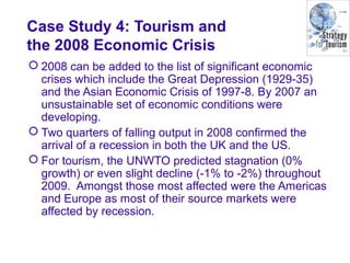 Case Study 4: Tourism and
the 2008 Economic Crisis
 2008 can be added to the list of significant economic
crises which include the Great Depression (1929-35)
and the Asian Economic Crisis of 1997-8. By 2007 an
unsustainable set of economic conditions were
developing.
 Two quarters of falling output in 2008 confirmed the
arrival of a recession in both the UK and the US.
 For tourism, the UNWTO predicted stagnation (0%
growth) or even slight decline (-1% to -2%) throughout
2009. Amongst those most affected were the Americas
and Europe as most of their source markets were
affected by recession.
 