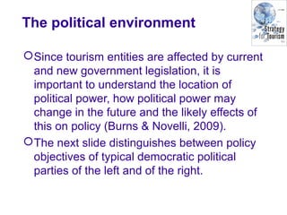 The political environment
Since tourism entities are affected by current
and new government legislation, it is
important to understand the location of
political power, how political power may
change in the future and the likely effects of
this on policy (Burns & Novelli, 2009).
The next slide distinguishes between policy
objectives of typical democratic political
parties of the left and of the right.
 
