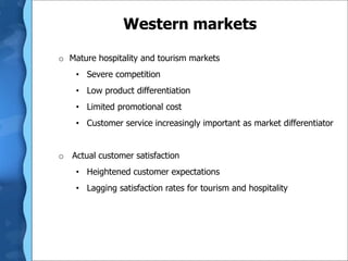 Western markets
o Mature hospitality and tourism markets
• Severe competition
• Low product differentiation
• Limited promotional cost
• Customer service increasingly important as market differentiator
o Actual customer satisfaction
• Heightened customer expectations
• Lagging satisfaction rates for tourism and hospitality
 