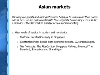 Asian markets
Knowing our guests and their preferences helps us to understand their needs,
and in turn, we are able to anticipate their requests before they even ask for
assistance - The Ritz-Carlton director of sales and marketing
o High levels of service in tourism and hospitality
o Customer satisfaction study in Singapore
o Satisfaction index across eight economic sectors, 102 organizations.
o Top five spots: The Ritz-Carlton, Singapore Airlines, Swissotel The
Stamford, Shangri-La and Grand Hyatt
 