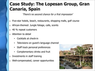 ‘There’s no second chance for a first impression’
o Five-star hotels, beach, restaurants, shopping malls, golf course
o African-themed: Jungle foliage, calls, scents
o 40 % repeat customers
o Attention to detail
• Cocktails at check-in
• Televisions on guest’s language channel
• Staff track personal preferences
• Complementary drinks and fruit
o Investments in staff training
o Well-compensated, career opportunities
Case Study: The Lopesan Group, Gran
Canaria, Spain
 