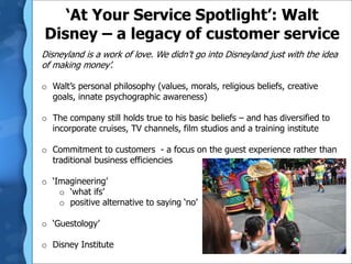 ‘At Your Service Spotlight’: Walt
Disney – a legacy of customer service
Disneyland is a work of love. We didn’t go into Disneyland just with the idea
of making money’.
o Walt’s personal philosophy (values, morals, religious beliefs, creative
goals, innate psychographic awareness)
o The company still holds true to his basic beliefs – and has diversified to
incorporate cruises, TV channels, film studios and a training institute
o Commitment to customers - a focus on the guest experience rather than
traditional business efficiencies
o ‘Imagineering’
o ‘what ifs’
o positive alternative to saying ‘no’
o ‘Guestology’
o Disney Institute
 