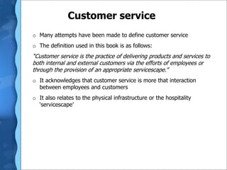 Customer service
o Many attempts have been made to define customer service
o The definition used in this book is as follows:
“Customer service is the practice of delivering products and services to
both internal and external customers via the efforts of employees or
through the provision of an appropriate servicescape.”
o It acknowledges that customer service is more that interaction
between employees and customers
o It also relates to the physical infrastructure or the hospitality
‘servicescape’
 