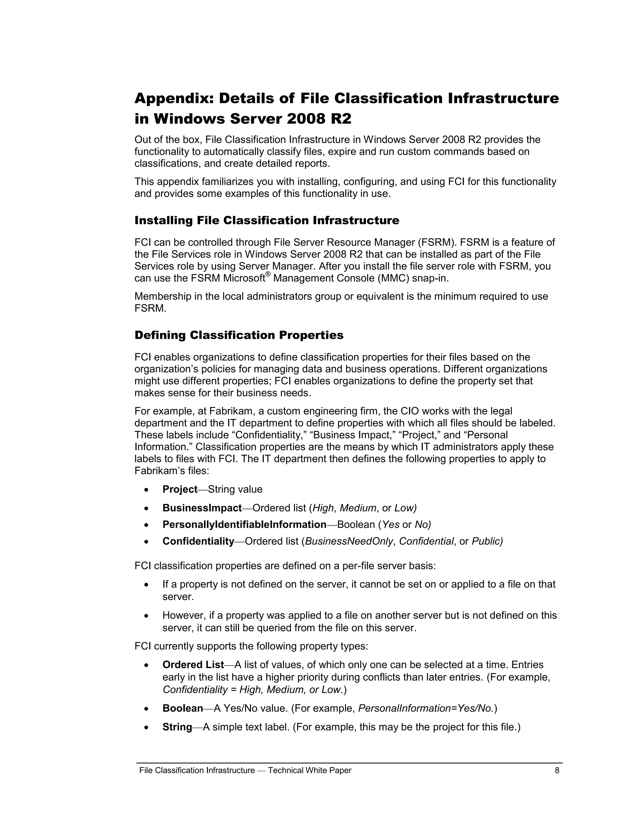 Appendix: Details of File Classification Infrastructure
in Windows Server 2008 R2
Out of the box, File Classification Infrastructure in Windows Server 2008 R2 provides the
functionality to automatically classify files, expire and run custom commands based on
classifications, and create detailed reports.
This appendix familiarizes you with installing, configuring, and using FCI for this functionality
and provides some examples of this functionality in use.

Installing File Classification Infrastructure
FCI can be controlled through File Server Resource Manager (FSRM). FSRM is a feature of
the File Services role in Windows Server 2008 R2 that can be installed as part of the File
Services role by using Server Manager. After you install the file server role with FSRM, you
                             ®
can use the FSRM Microsoft Management Console (MMC) snap-in.
Membership in the local administrators group or equivalent is the minimum required to use
FSRM.

Defining Classification Properties
FCI enables organizations to define classification properties for their files based on the
organization’s policies for managing data and business operations. Different organizations
might use different properties; FCI enables organizations to define the property set that
makes sense for their business needs.
For example, at Fabrikam, a custom engineering firm, the CIO works with the legal
department and the IT department to define properties with which all files should be labeled.
These labels include “Confidentiality,” “Business Impact,” “Project,” and “Personal
Information.” Classification properties are the means by which IT administrators apply these
labels to files with FCI. The IT department then defines the following properties to apply to
Fabrikam’s files:
      Project—String value
      BusinessImpact—Ordered list (High, Medium, or Low)
      PersonallyIdentifiableInformation—Boolean (Yes or No)
      Confidentiality—Ordered list (BusinessNeedOnly, Confidential, or Public)

FCI classification properties are defined on a per-file server basis:
      If a property is not defined on the server, it cannot be set on or applied to a file on that
       server.
      However, if a property was applied to a file on another server but is not defined on this
       server, it can still be queried from the file on this server.
FCI currently supports the following property types:
      Ordered List—A list of values, of which only one can be selected at a time. Entries
       early in the list have a higher priority during conflicts than later entries. (For example,
       Confidentiality = High, Medium, or Low.)
      Boolean—A Yes/No value. (For example, PersonalInformation=Yes/No.)
      String—A simple text label. (For example, this may be the project for this file.)



 File Classification Infrastructure — Technical White Paper                                          8
 