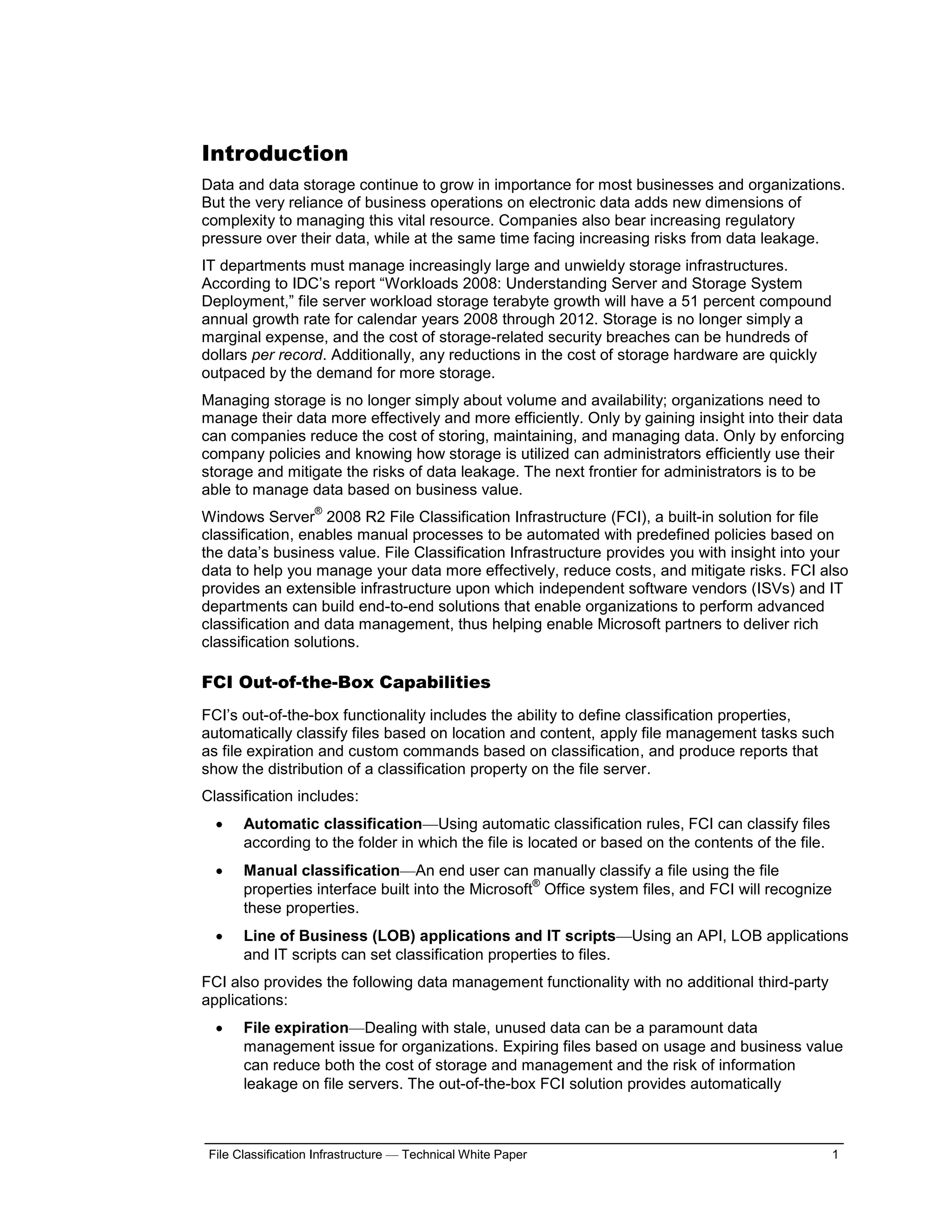 Introduction
Data and data storage continue to grow in importance for most businesses and organizations.
But the very reliance of business operations on electronic data adds new dimensions of
complexity to managing this vital resource. Companies also bear increasing regulatory
pressure over their data, while at the same time facing increasing risks from data leakage.
IT departments must manage increasingly large and unwieldy storage infrastructures.
According to IDC’s report “Workloads 2008: Understanding Server and Storage System
Deployment,” file server workload storage terabyte growth will have a 51 percent compound
annual growth rate for calendar years 2008 through 2012. Storage is no longer simply a
marginal expense, and the cost of storage-related security breaches can be hundreds of
dollars per record. Additionally, any reductions in the cost of storage hardware are quickly
outpaced by the demand for more storage.
Managing storage is no longer simply about volume and availability; organizations need to
manage their data more effectively and more efficiently. Only by gaining insight into their data
can companies reduce the cost of storing, maintaining, and managing data. Only by enforcing
company policies and knowing how storage is utilized can administrators efficiently use their
storage and mitigate the risks of data leakage. The next frontier for administrators is to be
able to manage data based on business value.
                    ®
Windows Server 2008 R2 File Classification Infrastructure (FCI), a built-in solution for file
classification, enables manual processes to be automated with predefined policies based on
the data’s business value. File Classification Infrastructure provides you with insight into your
data to help you manage your data more effectively, reduce costs, and mitigate risks. FCI also
provides an extensible infrastructure upon which independent software vendors (ISVs) and IT
departments can build end-to-end solutions that enable organizations to perform advanced
classification and data management, thus helping enable Microsoft partners to deliver rich
classification solutions.

FCI Out-of-the-Box Capabilities
FCI’s out-of-the-box functionality includes the ability to define classification properties,
automatically classify files based on location and content, apply file management tasks such
as file expiration and custom commands based on classification, and produce reports that
show the distribution of a classification property on the file server.
Classification includes:
      Automatic classification—Using automatic classification rules, FCI can classify files
       according to the folder in which the file is located or based on the contents of the file.
      Manual classification—An end user can manually classify a file using the file
                                                    ®
       properties interface built into the Microsoft Office system files, and FCI will recognize
       these properties.
      Line of Business (LOB) applications and IT scripts—Using an API, LOB applications
       and IT scripts can set classification properties to files.
FCI also provides the following data management functionality with no additional third-party
applications:
      File expiration—Dealing with stale, unused data can be a paramount data
       management issue for organizations. Expiring files based on usage and business value
       can reduce both the cost of storage and management and the risk of information
       leakage on file servers. The out-of-the-box FCI solution provides automatically



 File Classification Infrastructure — Technical White Paper                                         1
 