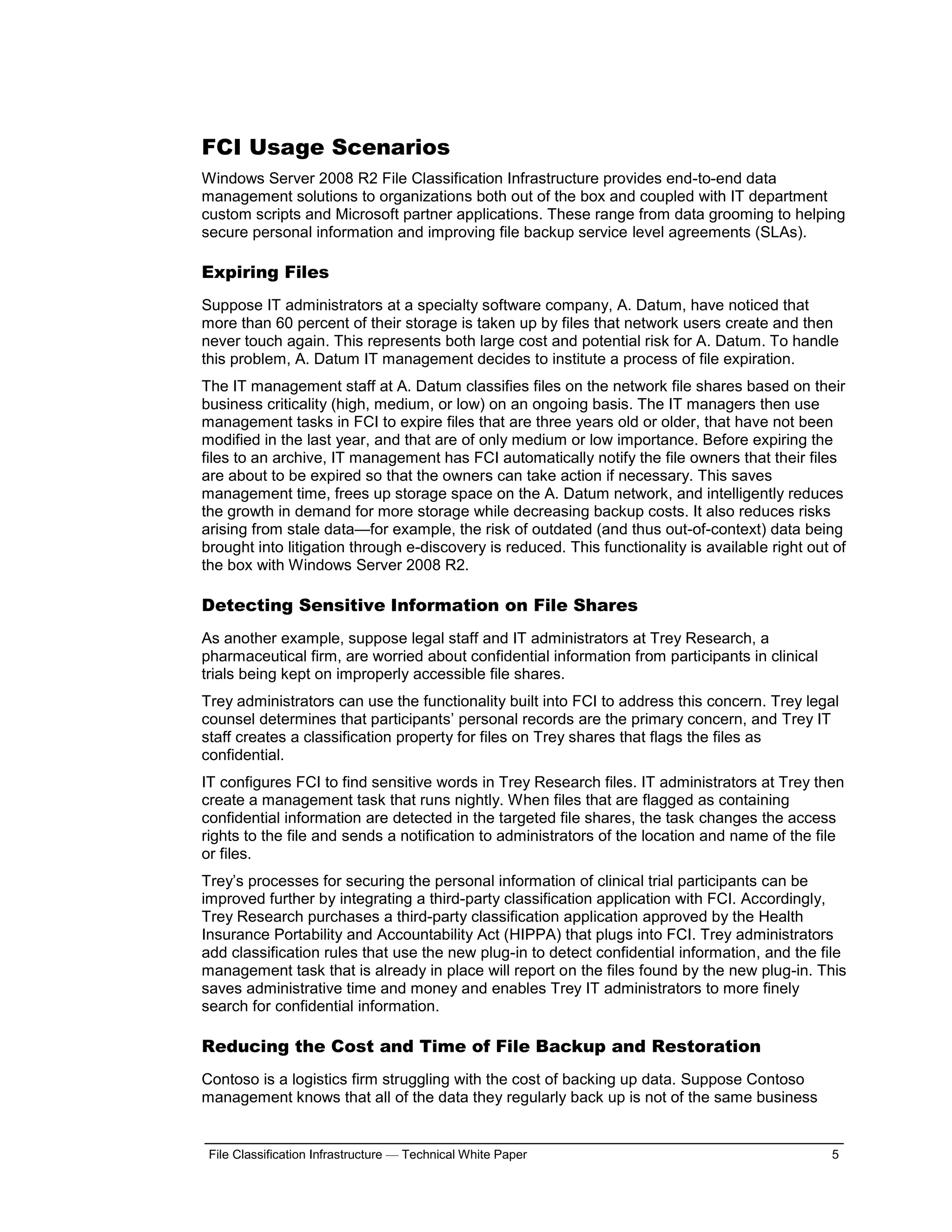 FCI Usage Scenarios
Windows Server 2008 R2 File Classification Infrastructure provides end-to-end data
management solutions to organizations both out of the box and coupled with IT department
custom scripts and Microsoft partner applications. These range from data grooming to helping
secure personal information and improving file backup service level agreements (SLAs).

Expiring Files
Suppose IT administrators at a specialty software company, A. Datum, have noticed that
more than 60 percent of their storage is taken up by files that network users create and then
never touch again. This represents both large cost and potential risk for A. Datum. To handle
this problem, A. Datum IT management decides to institute a process of file expiration.
The IT management staff at A. Datum classifies files on the network file shares based on their
business criticality (high, medium, or low) on an ongoing basis. The IT managers then use
management tasks in FCI to expire files that are three years old or older, that have not been
modified in the last year, and that are of only medium or low importance. Before expiring the
files to an archive, IT management has FCI automatically notify the file owners that their files
are about to be expired so that the owners can take action if necessary. This saves
management time, frees up storage space on the A. Datum network, and intelligently reduces
the growth in demand for more storage while decreasing backup costs. It also reduces risks
arising from stale data—for example, the risk of outdated (and thus out-of-context) data being
brought into litigation through e-discovery is reduced. This functionality is available right out of
the box with Windows Server 2008 R2.

Detecting Sensitive Information on File Shares
As another example, suppose legal staff and IT administrators at Trey Research, a
pharmaceutical firm, are worried about confidential information from participants in clinical
trials being kept on improperly accessible file shares.
Trey administrators can use the functionality built into FCI to address this concern. Trey legal
counsel determines that participants’ personal records are the primary concern, and Trey IT
staff creates a classification property for files on Trey shares that flags the files as
confidential.
IT configures FCI to find sensitive words in Trey Research files. IT administrators at Trey then
create a management task that runs nightly. When files that are flagged as containing
confidential information are detected in the targeted file shares, the task changes the access
rights to the file and sends a notification to administrators of the location and name of the file
or files.
Trey’s processes for securing the personal information of clinical trial participants can be
improved further by integrating a third-party classification application with FCI. Accordingly,
Trey Research purchases a third-party classification application approved by the Health
Insurance Portability and Accountability Act (HIPPA) that plugs into FCI. Trey administrators
add classification rules that use the new plug-in to detect confidential information, and the file
management task that is already in place will report on the files found by the new plug-in. This
saves administrative time and money and enables Trey IT administrators to more finely
search for confidential information.

Reducing the Cost and Time of File Backup and Restoration
Contoso is a logistics firm struggling with the cost of backing up data. Suppose Contoso
management knows that all of the data they regularly back up is not of the same business


 File Classification Infrastructure — Technical White Paper                                      5
 