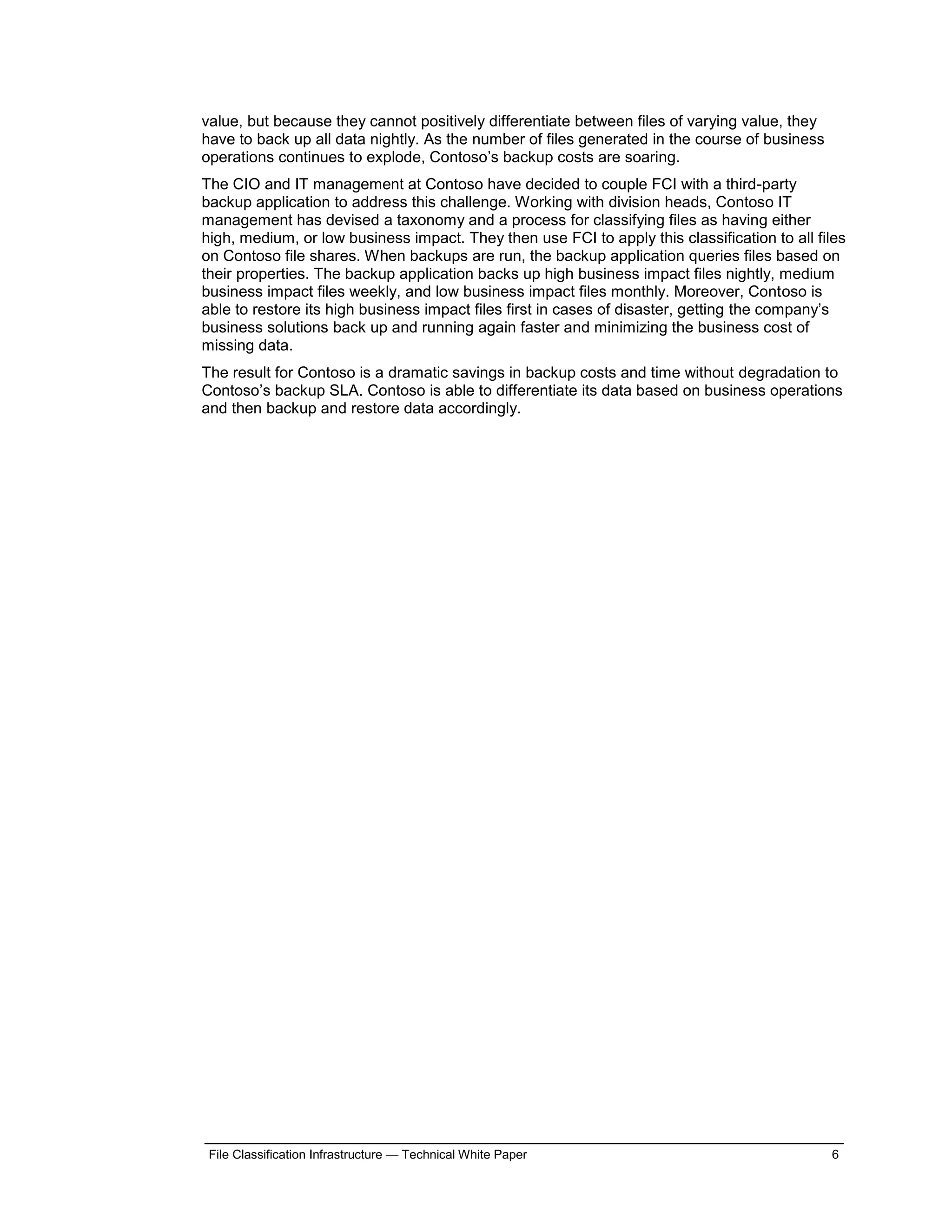 value, but because they cannot positively differentiate between files of varying value, they
have to back up all data nightly. As the number of files generated in the course of business
operations continues to explode, Contoso’s backup costs are soaring.
The CIO and IT management at Contoso have decided to couple FCI with a third-party
backup application to address this challenge. Working with division heads, Contoso IT
management has devised a taxonomy and a process for classifying files as having either
high, medium, or low business impact. They then use FCI to apply this classification to all files
on Contoso file shares. When backups are run, the backup application queries files based on
their properties. The backup application backs up high business impact files nightly, medium
business impact files weekly, and low business impact files monthly. Moreover, Contoso is
able to restore its high business impact files first in cases of disaster, getting the company’s
business solutions back up and running again faster and minimizing the business cost of
missing data.
The result for Contoso is a dramatic savings in backup costs and time without degradation to
Contoso’s backup SLA. Contoso is able to differentiate its data based on business operations
and then backup and restore data accordingly.




 File Classification Infrastructure — Technical White Paper                                    6
 