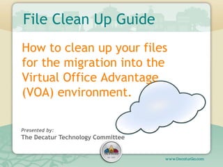File Clean Up Guide
How to clean up your files
for the migration into the
Virtual Office Advantage
(VOA) environment.

Presented by:
The Decatur Technology Committee
 