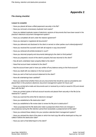 File closing, retention and destruction procedure
Issue Date: 24/04/2014 Author: Val Antoff
Review Date: 25/04/2017 Approved by: Val Antoff
Appendix 2
File closing checklist
Lawyer to complete
Have you placed all loose unfiled paperwork securely in the file?
Have you removed unnecessary duplicate hard copies?
Have you deleted duplicate copies of electronic versions of documents that have been saved in the
practice’s electronic document management system?
Have you completed all work under the retainer agreement?
Have you stamped or registered all documents?
Have you delivered and disclosed to the client or served on other parties court orders/judgments?
Have you received the counsel's brief with all original or copy documents?
Have you retrieved all exhibits tendered in court?
Have you returned property and documents belonging to the client or third parties?
Have you prepared a record of the client’s property that was returned to the client?
Has all work undertaken been properly billed to the client?
Hasa final account been rendered to the client?
Has the account been paid or have you written off any balance owing on the final account?
Have you dealt with any balance in the trust account?
Have you sent a final trust account statement to the client?
Have all undertakings been satisfied?
Have you determined whether there are any documents that should be used as precedents and
placed them in the practice’s electronic document management system for future use?
Have you printed all e-mails and documents sent or received by e-mail (or saved to CD) and stored
them with the file?
Have you printed copies of all trust account records and placed them securely in the file (to be
retained for 7 years)?
Have you scanned the entire file for electronic storage?
Have you established a file destruction date?
Have you established a file review date to review the file prior to destruction?
 Have youpostponed the file destruction date is postponed where there are changes in
circumstances during the file retention period that necessitate a postponement of the date?
Have you entered these date(s) into your practice calendar/client management system?
Have you advised the client of the date on which the hard copy file will be destroyed so they can
collect it before the destruction date?
Have you sent a final letter/report to the client?
 