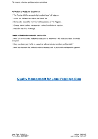File closing, retention and destruction procedure
Issue Date: 24/04/2014 Author: Val Antoff
Review Date: 25/04/2017 Approved by: Val Antoff
For Action by Accounts Department
The Trust and Office accounts for the client have "nil" balance.
Attach this checklist securely to the matter file.
Remove the closed file from Current Files section of File Register.
Change status in client management system from Active to Inactive.
Place the file away in storage.
Lawyer to Review the File Prior Destruction
Have you reviewed the file before destruction to determine if the destruction date should be
changed?
Have you destroyed the file in a way that will maintain lawyer/client confidentiality?
Have you recorded the date and method of destruction in your client management system?
Quality Management for Legal Practices Blog
 