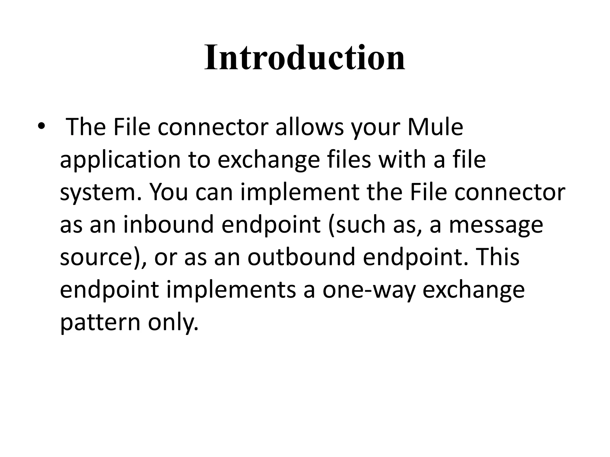 Introduction
• The File connector allows your Mule
application to exchange files with a file
system. You can implement the File connector
as an inbound endpoint (such as, a message
source), or as an outbound endpoint. This
endpoint implements a one-way exchange
pattern only.
 