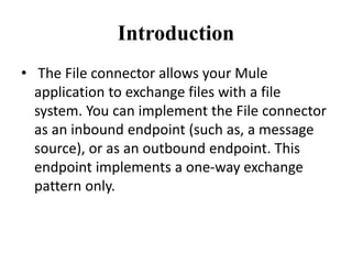Introduction
• The File connector allows your Mule
application to exchange files with a file
system. You can implement the File connector
as an inbound endpoint (such as, a message
source), or as an outbound endpoint. This
endpoint implements a one-way exchange
pattern only.
 