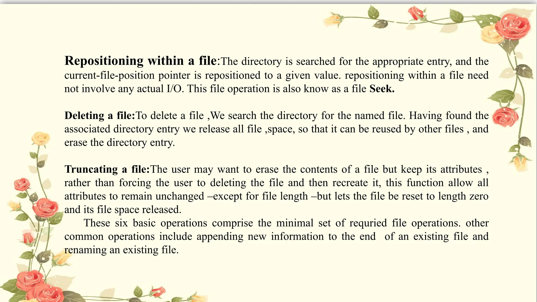 Repositioning within a file:The directory is searched for the appropriate entry, and the
current-file-position pointer is repositioned to a given value. repositioning within a file need
not involve any actual I/O. This file operation is also know as a file Seek.
Deleting a file:To delete a file ,We search the directory for the named file. Having found the
associated directory entry we release all file ,space, so that it can be reused by other files , and
erase the directory entry.
Truncating a file:The user may want to erase the contents of a file but keep its attributes ,
rather than forcing the user to deleting the file and then recreate it, this function allow all
attributes to remain unchanged –except for file length –but lets the file be reset to length zero
and its file space released.
These six basic operations comprise the minimal set of requried file operations. other
common operations include appending new information to the end of an existing file and
renaming an existing file.
 
