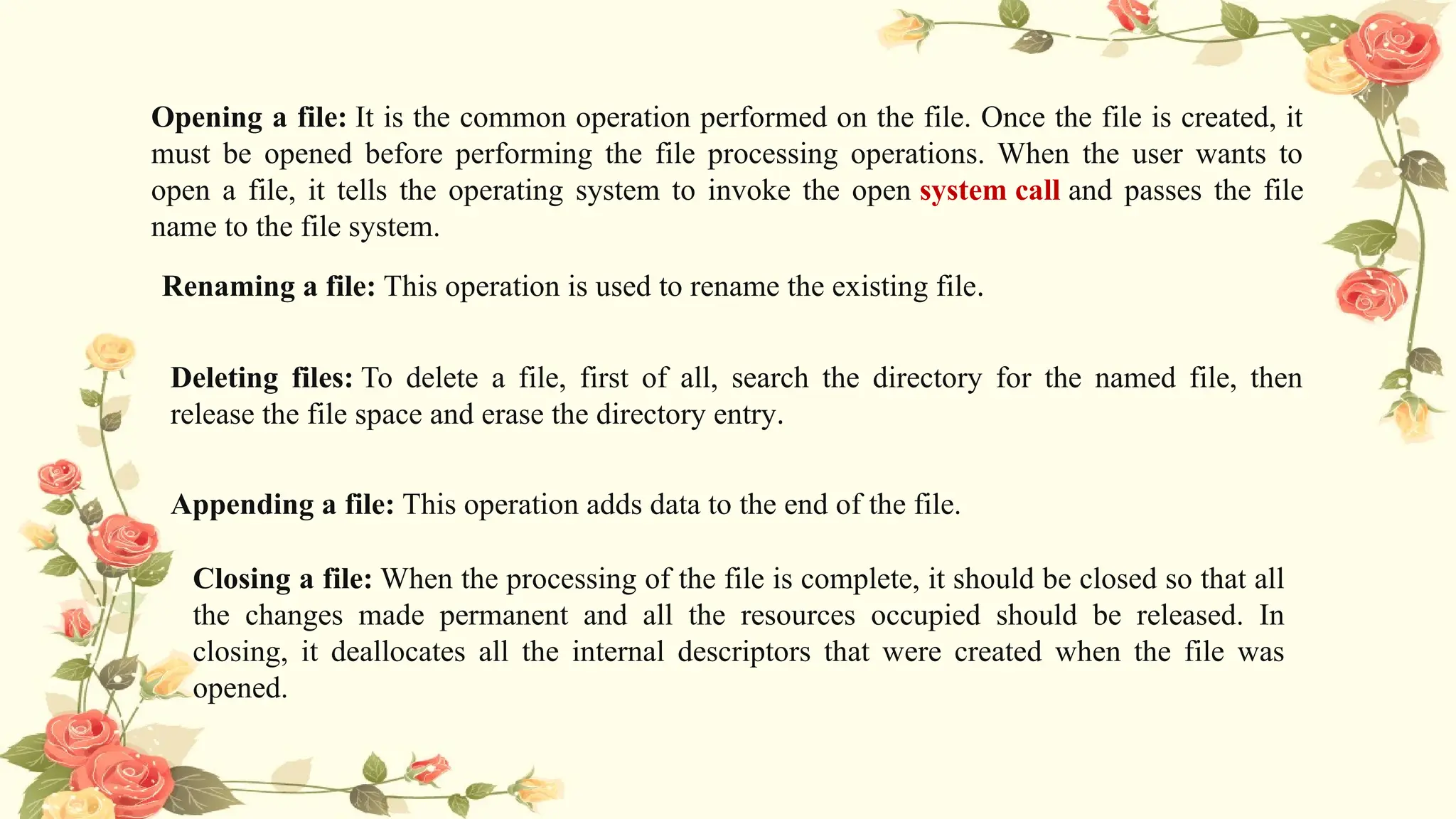 Opening a file: It is the common operation performed on the file. Once the file is created, it
must be opened before performing the file processing operations. When the user wants to
open a file, it tells the operating system to invoke the open system call and passes the file
name to the file system.
Renaming a file: This operation is used to rename the existing file.
Deleting files: To delete a file, first of all, search the directory for the named file, then
release the file space and erase the directory entry.
Appending a file: This operation adds data to the end of the file.
Closing a file: When the processing of the file is complete, it should be closed so that all
the changes made permanent and all the resources occupied should be released. In
closing, it deallocates all the internal descriptors that were created when the file was
opened.
 
