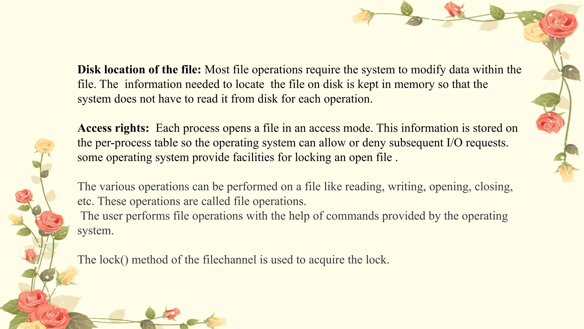 Disk location of the file: Most file operations require the system to modify data within the
file. The information needed to locate the file on disk is kept in memory so that the
system does not have to read it from disk for each operation.
Access rights: Each process opens a file in an access mode. This information is stored on
the per-process table so the operating system can allow or deny subsequent I/O requests.
some operating system provide facilities for locking an open file .
The various operations can be performed on a file like reading, writing, opening, closing,
etc. These operations are called file operations.
The user performs file operations with the help of commands provided by the operating
system.
The lock() method of the filechannel is used to acquire the lock.
 