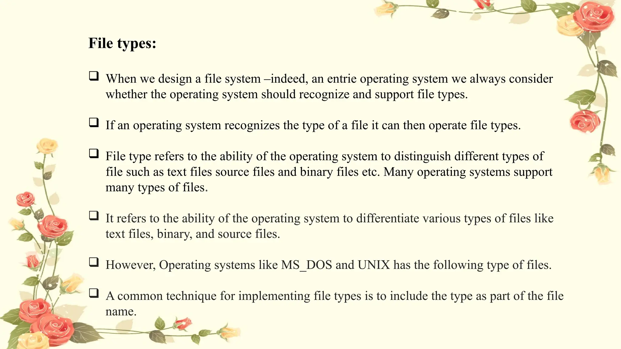 File types:
 When we design a file system –indeed, an entrie operating system we always consider
whether the operating system should recognize and support file types.
 If an operating system recognizes the type of a file it can then operate file types.
 File type refers to the ability of the operating system to distinguish different types of
file such as text files source files and binary files etc. Many operating systems support
many types of files.
 It refers to the ability of the operating system to differentiate various types of files like
text files, binary, and source files.
 However, Operating systems like MS_DOS and UNIX has the following type of files.
 A common technique for implementing file types is to include the type as part of the file
name.
 
