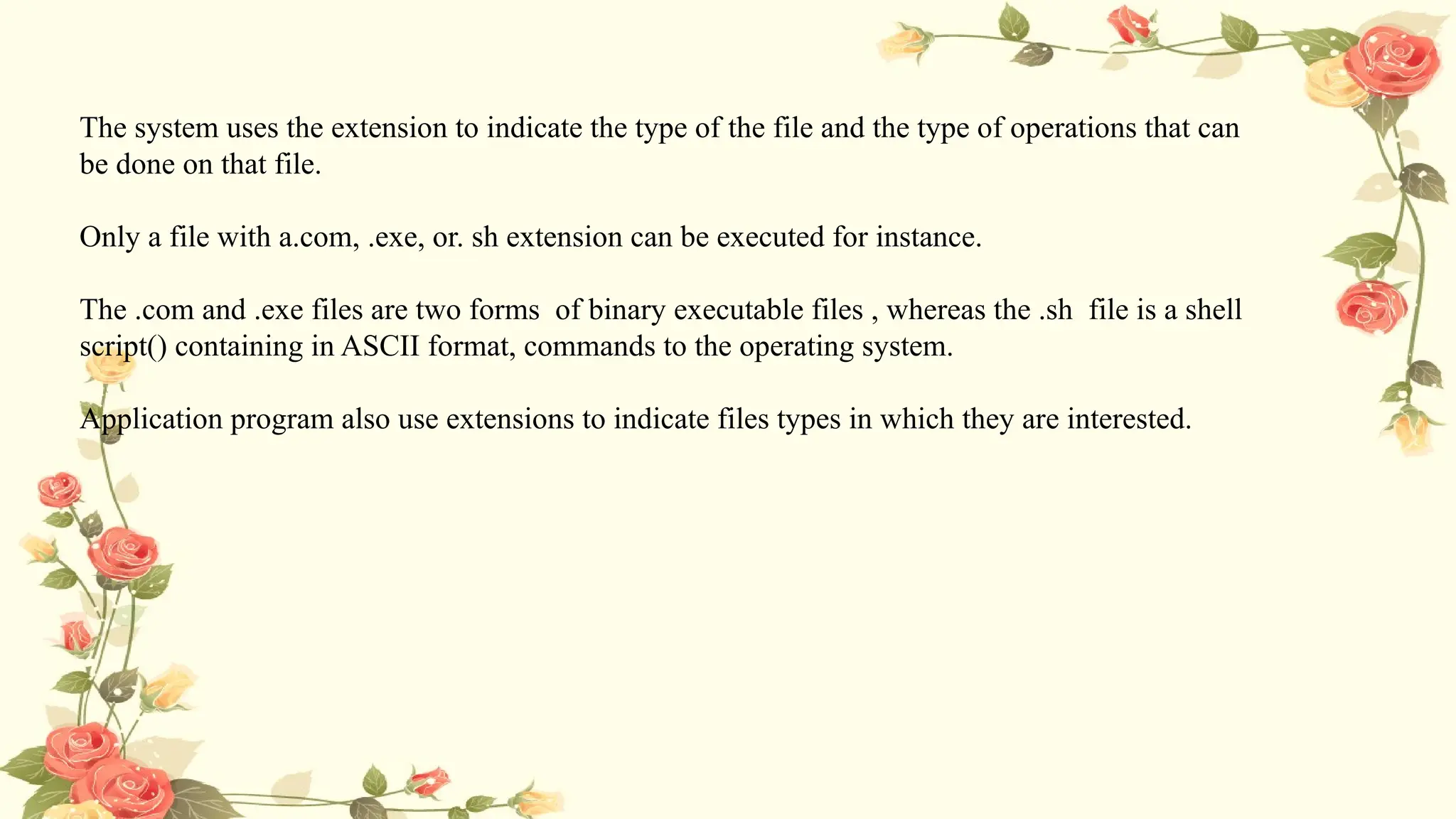 The system uses the extension to indicate the type of the file and the type of operations that can
be done on that file.
Only a file with a.com, .exe, or. sh extension can be executed for instance.
The .com and .exe files are two forms of binary executable files , whereas the .sh file is a shell
script() containing in ASCII format, commands to the operating system.
Application program also use extensions to indicate files types in which they are interested.
 