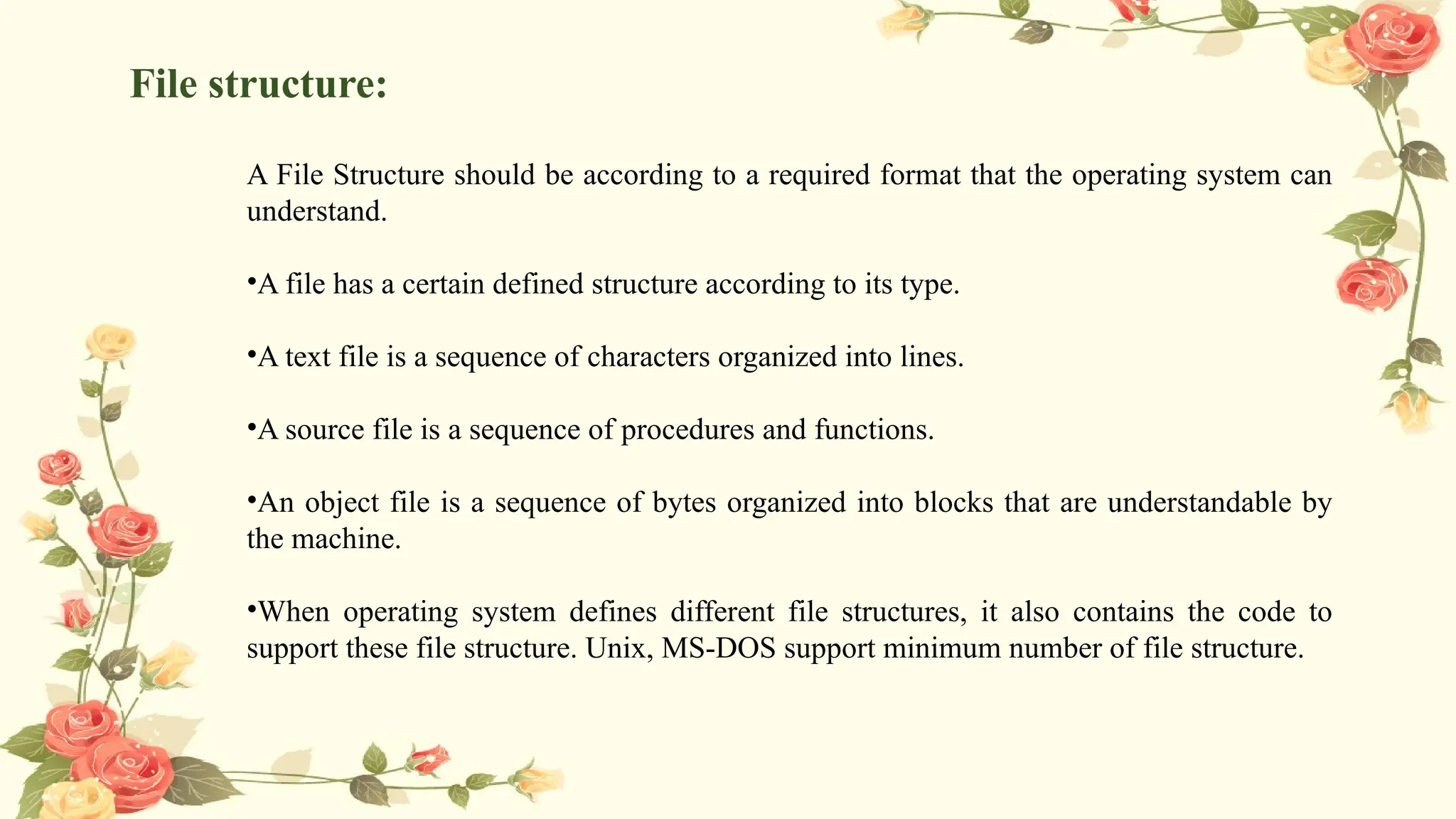 File structure:
A File Structure should be according to a required format that the operating system can
understand.
•A file has a certain defined structure according to its type.
•A text file is a sequence of characters organized into lines.
•A source file is a sequence of procedures and functions.
•An object file is a sequence of bytes organized into blocks that are understandable by
the machine.
•When operating system defines different file structures, it also contains the code to
support these file structure. Unix, MS-DOS support minimum number of file structure.
 