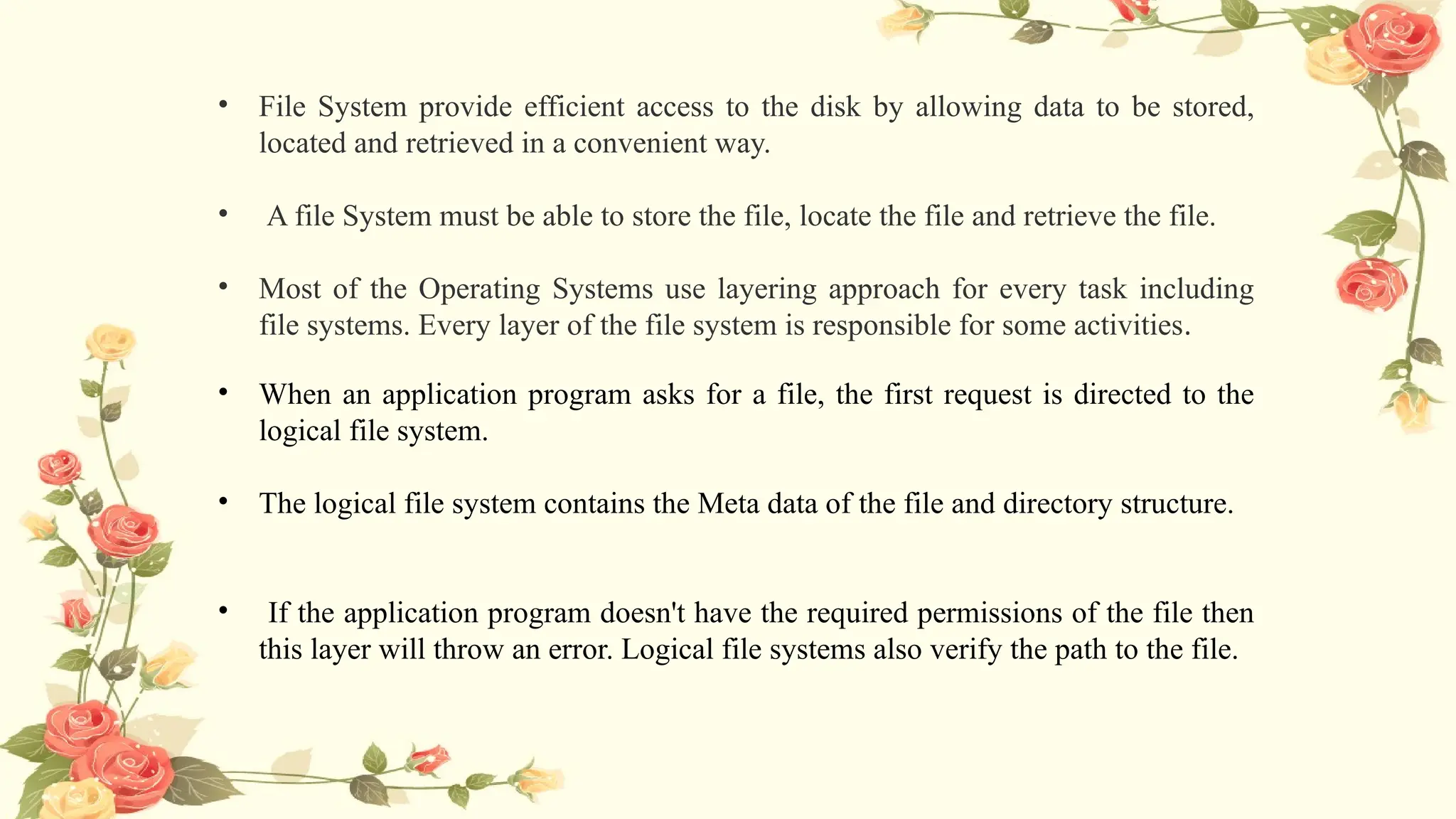 • File System provide efficient access to the disk by allowing data to be stored,
located and retrieved in a convenient way.
• A file System must be able to store the file, locate the file and retrieve the file.
• Most of the Operating Systems use layering approach for every task including
file systems. Every layer of the file system is responsible for some activities.
• When an application program asks for a file, the first request is directed to the
logical file system.
• The logical file system contains the Meta data of the file and directory structure.
• If the application program doesn't have the required permissions of the file then
this layer will throw an error. Logical file systems also verify the path to the file.
 