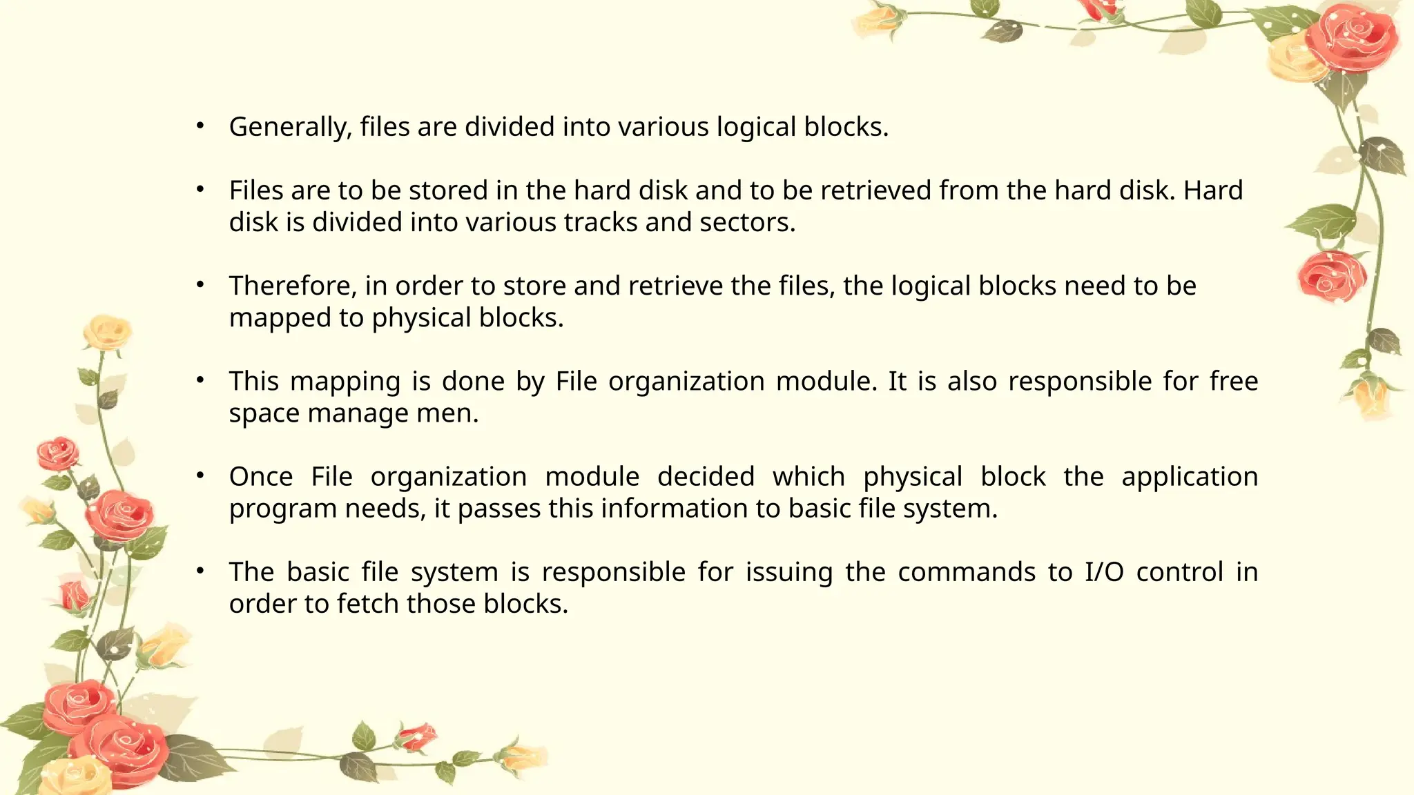 • Generally, files are divided into various logical blocks.
• Files are to be stored in the hard disk and to be retrieved from the hard disk. Hard
disk is divided into various tracks and sectors.
• Therefore, in order to store and retrieve the files, the logical blocks need to be
mapped to physical blocks.
• This mapping is done by File organization module. It is also responsible for free
space manage men.
• Once File organization module decided which physical block the application
program needs, it passes this information to basic file system.
• The basic file system is responsible for issuing the commands to I/O control in
order to fetch those blocks.
 