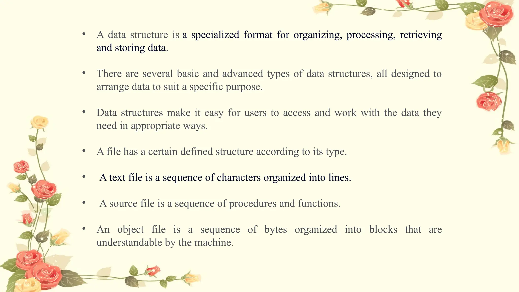 • A data structure is a specialized format for organizing, processing, retrieving
and storing data.
• There are several basic and advanced types of data structures, all designed to
arrange data to suit a specific purpose.
• Data structures make it easy for users to access and work with the data they
need in appropriate ways.
• A file has a certain defined structure according to its type.
• A text file is a sequence of characters organized into lines.
• A source file is a sequence of procedures and functions.
• An object file is a sequence of bytes organized into blocks that are
understandable by the machine.
 