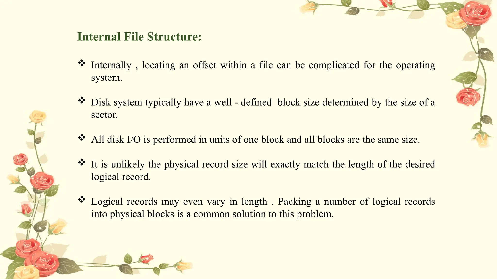 Internal File Structure:
 Internally , locating an offset within a file can be complicated for the operating
system.
 Disk system typically have a well - defined block size determined by the size of a
sector.
 All disk I/O is performed in units of one block and all blocks are the same size.
 It is unlikely the physical record size will exactly match the length of the desired
logical record.
 Logical records may even vary in length . Packing a number of logical records
into physical blocks is a common solution to this problem.
 