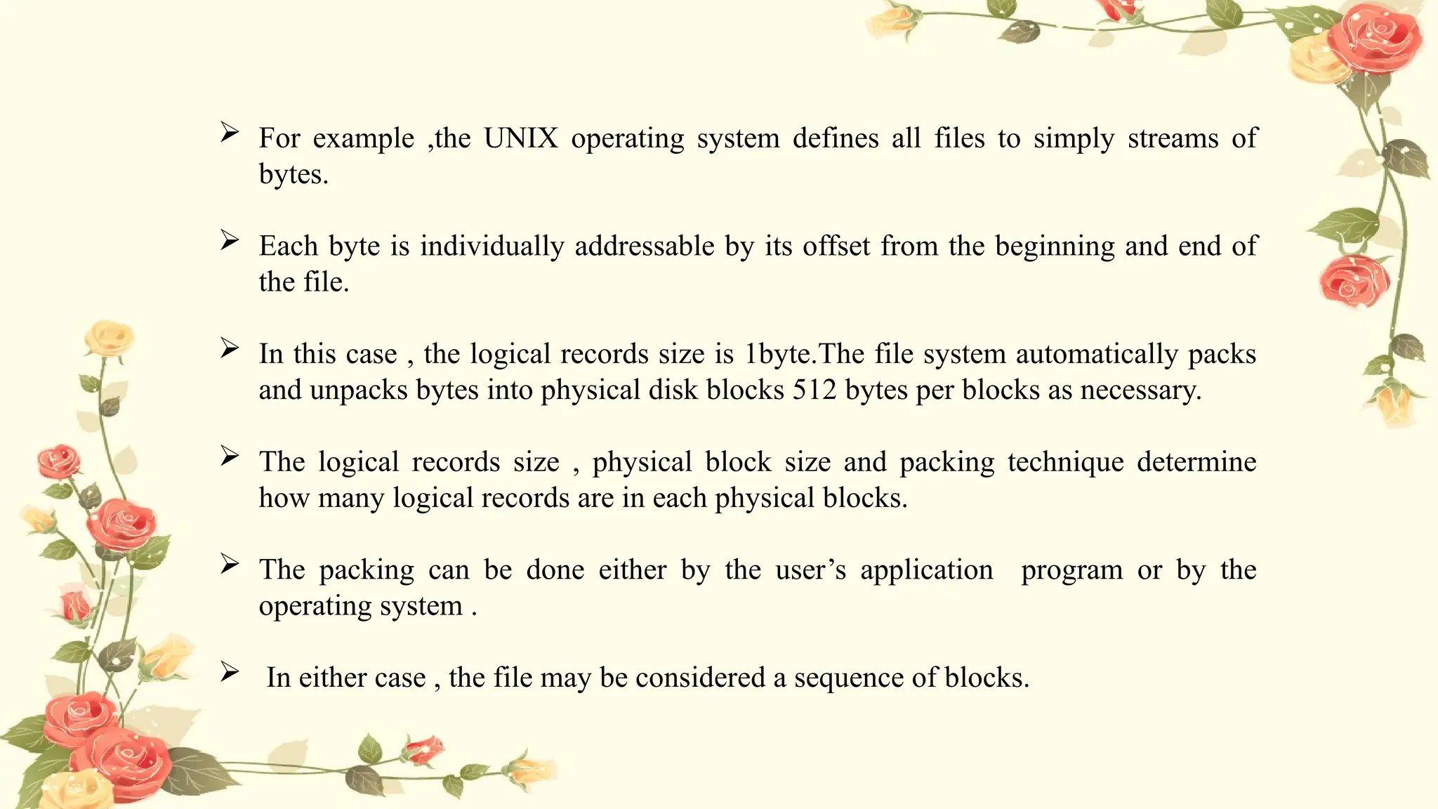  For example ,the UNIX operating system defines all files to simply streams of
bytes.
 Each byte is individually addressable by its offset from the beginning and end of
the file.
 In this case , the logical records size is 1byte.The file system automatically packs
and unpacks bytes into physical disk blocks 512 bytes per blocks as necessary.
 The logical records size , physical block size and packing technique determine
how many logical records are in each physical blocks.
 The packing can be done either by the user’s application program or by the
operating system .
 In either case , the file may be considered a sequence of blocks.
 