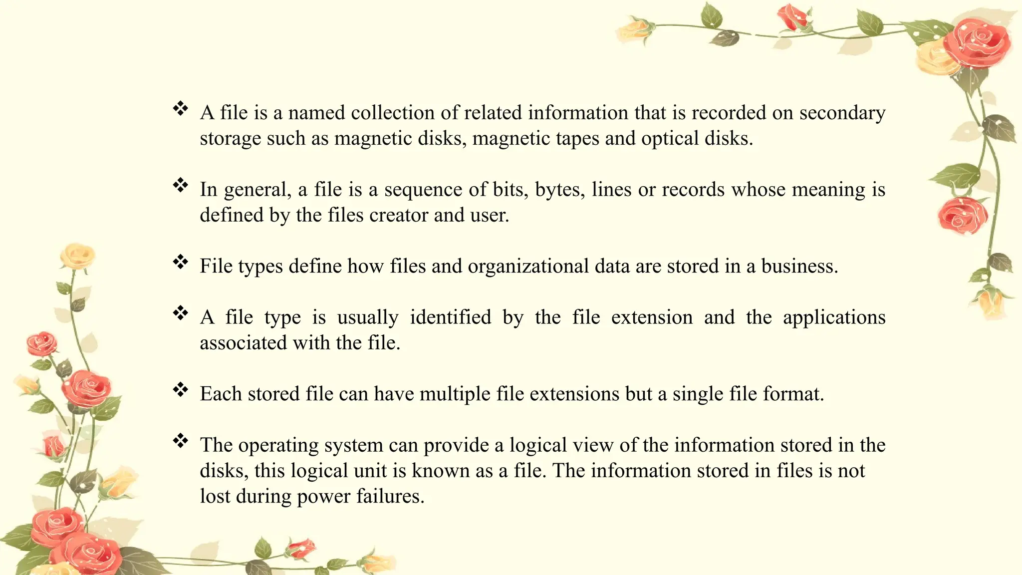  A file is a named collection of related information that is recorded on secondary
storage such as magnetic disks, magnetic tapes and optical disks.
 In general, a file is a sequence of bits, bytes, lines or records whose meaning is
defined by the files creator and user.
 File types define how files and organizational data are stored in a business.
 A file type is usually identified by the file extension and the applications
associated with the file.
 Each stored file can have multiple file extensions but a single file format.
 The operating system can provide a logical view of the information stored in the
disks, this logical unit is known as a file. The information stored in files is not
lost during power failures.
 