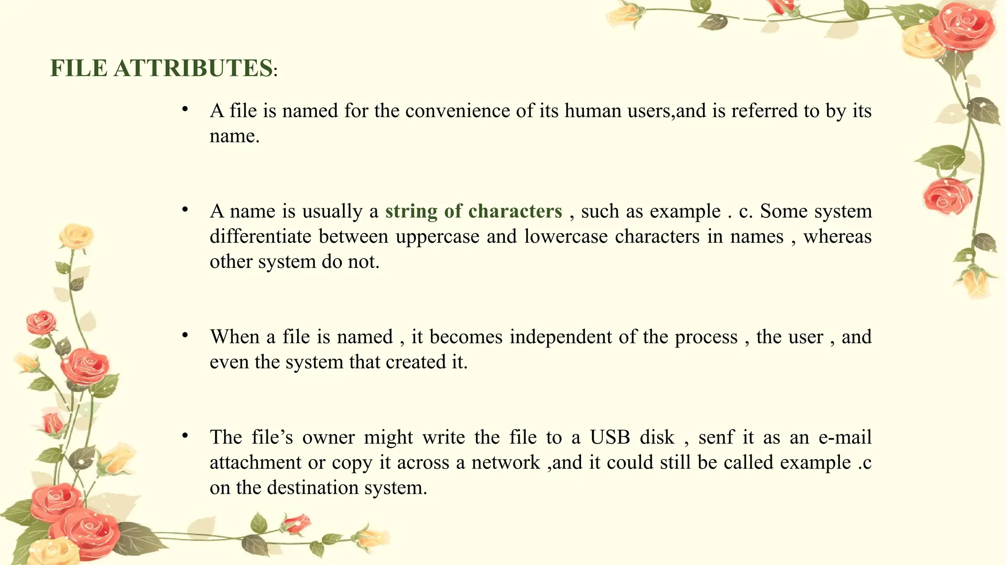 FILE ATTRIBUTES:
• A file is named for the convenience of its human users,and is referred to by its
name.
• A name is usually a string of characters , such as example . c. Some system
differentiate between uppercase and lowercase characters in names , whereas
other system do not.
• When a file is named , it becomes independent of the process , the user , and
even the system that created it.
• The file’s owner might write the file to a USB disk , senf it as an e-mail
attachment or copy it across a network ,and it could still be called example .c
on the destination system.
 