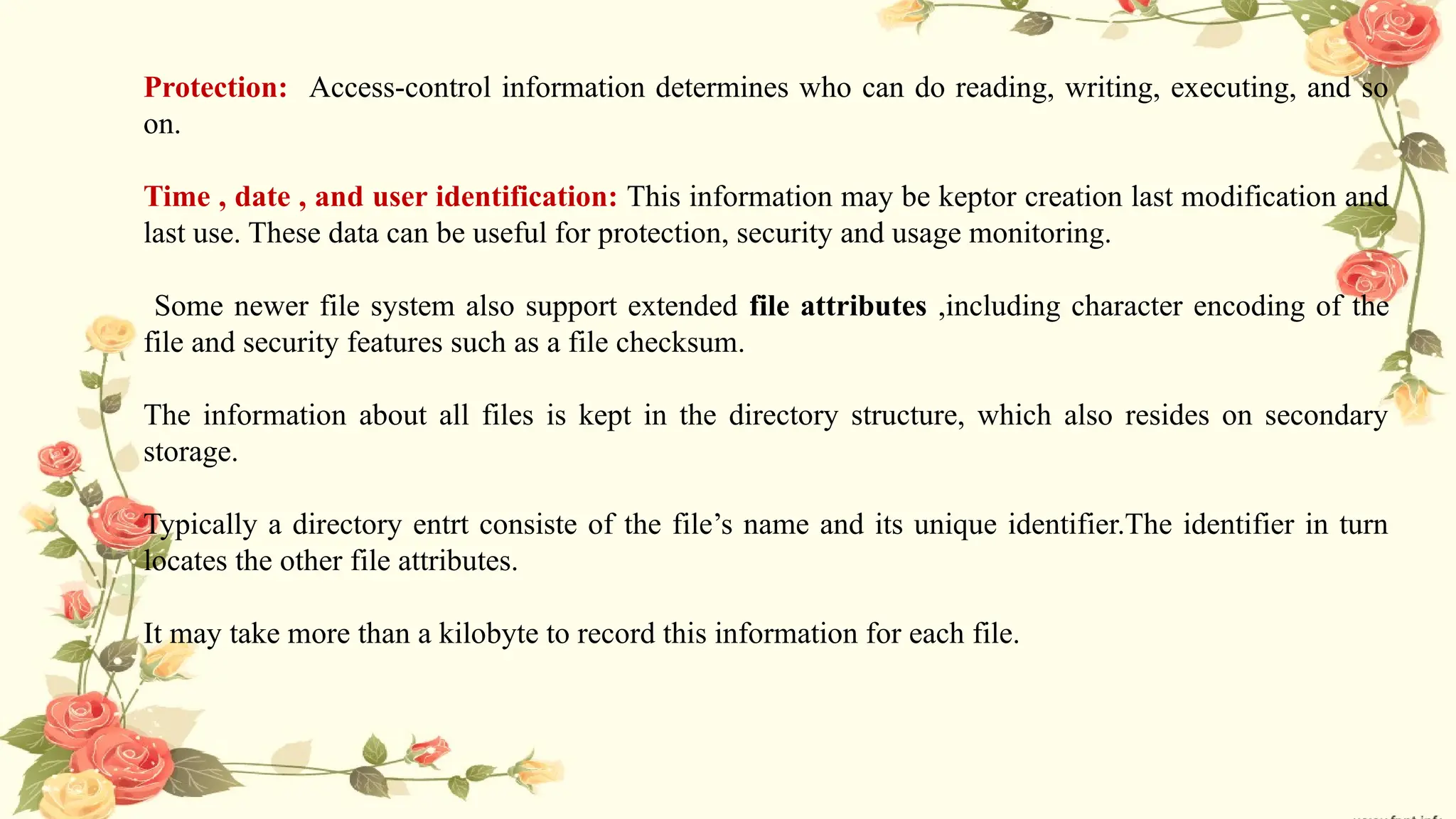 Protection: Access-control information determines who can do reading, writing, executing, and so
on.
Time , date , and user identification: This information may be keptor creation last modification and
last use. These data can be useful for protection, security and usage monitoring.
Some newer file system also support extended file attributes ,including character encoding of the
file and security features such as a file checksum.
The information about all files is kept in the directory structure, which also resides on secondary
storage.
Typically a directory entrt consiste of the file’s name and its unique identifier.The identifier in turn
locates the other file attributes.
It may take more than a kilobyte to record this information for each file.
 