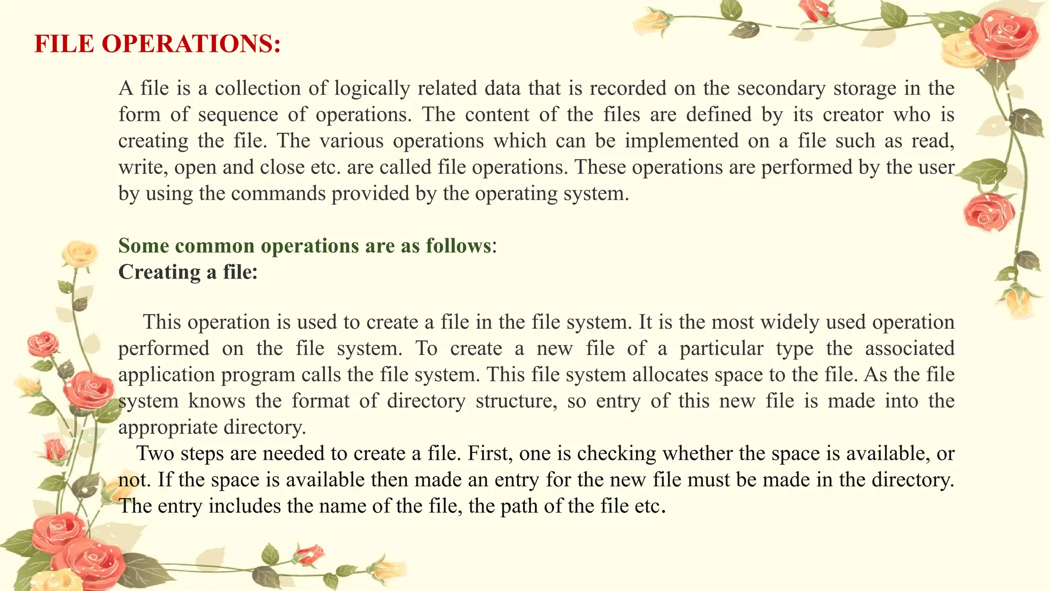 FILE OPERATIONS:
A file is a collection of logically related data that is recorded on the secondary storage in the
form of sequence of operations. The content of the files are defined by its creator who is
creating the file. The various operations which can be implemented on a file such as read,
write, open and close etc. are called file operations. These operations are performed by the user
by using the commands provided by the operating system.
Some common operations are as follows:
Creating a file:
This operation is used to create a file in the file system. It is the most widely used operation
performed on the file system. To create a new file of a particular type the associated
application program calls the file system. This file system allocates space to the file. As the file
system knows the format of directory structure, so entry of this new file is made into the
appropriate directory.
Two steps are needed to create a file. First, one is checking whether the space is available, or
not. If the space is available then made an entry for the new file must be made in the directory.
The entry includes the name of the file, the path of the file etc.
 