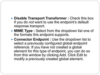  Disable Transport Transformer : Check this box
if you do not want to use the endpoint’s default
response transport.
 MIME Type : Select from the dropdown list one of
the formats this endpoint supports.
 Connector Endpoint : Use the dropdown list to
select a previously configured global endpoint
reference. If you have not created a global
element for this type of endpoint, you can do so
from this window by clicking Add. Click Edit to
modify a previously created global element.
 