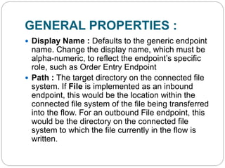 GENERAL PROPERTIES :
 Display Name : Defaults to the generic endpoint
name. Change the display name, which must be
alpha-numeric, to reflect the endpoint’s specific
role, such as Order Entry Endpoint
 Path : The target directory on the connected file
system. If File is implemented as an inbound
endpoint, this would be the location within the
connected file system of the file being transferred
into the flow. For an outbound File endpoint, this
would be the directory on the connected file
system to which the file currently in the flow is
written.
 