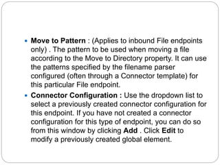  Move to Pattern : (Applies to inbound File endpoints
only) . The pattern to be used when moving a file
according to the Move to Directory property. It can use
the patterns specified by the filename parser
configured (often through a Connector template) for
this particular File endpoint.
 Connector Configuration : Use the dropdown list to
select a previously created connector configuration for
this endpoint. If you have not created a connector
configuration for this type of endpoint, you can do so
from this window by clicking Add . Click Edit to
modify a previously created global element.
 