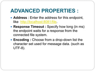 ADVANCED PROPERTIES :
 Address : Enter the address for this endpoint,
like http://localhost:8081/file.
 Response Timeout : Specify how long (in ms)
the endpoint waits for a response from the
connected file system.
 Encoding : Choose from a drop-down list the
character set used for message data. (such as
UTF-8).
 