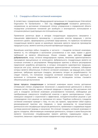 13
1.2. Стандарты в области системной инженерии
В соответствии с определением Международной организации по стандартизации (International
Organization for Standardization — ISO) под стандартизацией понимается деятельность,
направленная на достижение оптимальной степени упорядочения в определенной области
посредством установления положений для всеобщего и многократного использования в
отношении реально существующих или потенциальных задач.
Применение различных форм и методов стандартизации традиционно связывается с
повышением эффективности производства, с улучшением качества продукции, с ростом
жизненного уровня, сформировалось устойчивое представление, что правильно поставленная
стандартизация является одним из важнейших признаков зрелости процессов производства
продукции и услуг, является залогом успешной сертификации продукции.
Важнейшим качеством любых стандартов, в частности — стандартов системной инженерии,
является то, что соблюдение и выполнение установленных в них норм, правил и других
требований не является обязательным. Иными словами, здесь действует принцип
добровольности, когда, согласно международным нормам, механизмы административного
принуждения принципиально не используются. Добровольность стандартизации является ее
основным отличием от регулирования. Международная практика в области регулирования
предполагает разработку регламентов, в которых описываются характеристики продукции,
процессов или услуг, включая соответствующие административные положения, соблюдение
которых является обязательным. В области системной инженерии, где ведущую роль играют
рамочные, требующие адаптации стандарты, регламенты сегодня не разрабатываются. Но
следует помнить, что положения стандартов системной инженерии после адаптации и
включения в соглашение между приобретателем и поставщиком системы становятся
обязательными для выполнения.
Целью процесса стандартизации в системной инженерии можно считать достижение
оптимальной степени упорядочения технической и управленческой деятельности в области
создания систем, структур, машин, системной продукции и процессов. Для достижения этой
цели в стандартах системной инженерии устанавливаются положения, необходимые для
преобразования совокупности потребностей клиентов и других заинтересованных сторон,
имеющихся ожиданий и ограничений в эффективное, конкурентоспособное решение и для
сопровождения этого решения на протяжении его жизни. Подобная особенность стандартов
системной инженерии приводит к тому, что они, как правило, представляют собой кодексы
рекомендованной практики или поведения, а также руководства по осуществлению
деятельности или спецификации процессов деятельности, применимые к создаваемым людьми
системам различной природы и назначения. Это отличает стандарты системной инженерии от
других стандартов, обеспечивающих инженерную деятельность, которые в своем большинстве
являются техническими спецификациями прямого действия, содержащими нормы и
показатели, связанные с характеристиками определенного вида продукции или услуг.
 