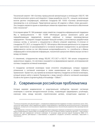 15
Технический комитет 184 «Системы промышленной автоматизации и интеграция» (ISO/TC 184
Industrial automation systems and integration). Среди разработок этого ТК — мощное, включающее
многие десятки спецификаций, семейство стандартов ISO 10303 «Системы автоматизации
производства и их интеграция. Представление данных об изделии и обмен этими данными».
Эти стандарты являются одним из важнейших элементов нормативно-технического обеспечения
CALS-технологий
12
.
В последнее время ТК 184 развивает новое семейство стандартов информационной поддержки
ЖЦ в промышленности — ISO 15289 «Интеграция данных жизненного цикла для
перерабатывающих предприятий, включая нефтяные и газовые производственные
предприятия». Последний стандарт вызывает большой интерес у отечественных разработчиков
сложных систем, в частности у специалистов в области атомной энергетики. В отличие от
стандартов JTC1/SC7, в стандартах ISO/TC 184 вопросы обеспечения деятельности по созданию
систем практически не рассматриваются и основное внимание сосредоточено на достижении
эффективности систем за счет обеспечения интероперабельности, т.е. способности к обмену
информацией и использованию информации, полученной в результате обмена внутри систем и
между системами.
К сожалению, сотрудничество между ISO/IEC JTC1/SC7 и ISO/TC 184 начало складываться
сравнительно недавно, что негативно сказывается на формировании единой, интегрированной
системы стандартов системной инженерии.
К стандартам системной инженерии также относятся спецификации, которые содержат
упоминание о системной инженерии в своем наименовании или в разделе «Область
применения». Кроме того, мы примем во внимание перечень стандартов системной инженерии,
который можно найти в проекте Руководства к своду знаний в области системной инженерии
(Guide to the Systems Engineering Body of Knowledge — SEBoK)
13
.
2. Современная российская проблематика
Сегодня мировое академическое и индустриальное сообщества признают системную
инженерию в качестве методологической основы, позволяющей сформировать устойчивую,
сквозную связь между миссией, стратегическими целями, конкретными задачами и
12
Continuous Acquisition and Lifecycle Support — непрерывная информационная поддержка поставок и жизненного цикла. CALS-
технологии представляют собой современный подход к проектированию и производству высокотехнологичной и наукоемкой
продукции, основанный на использовании современных информационных технологий для управления ЖЦ производственной
продукции.
13
Это Руководство в течение последних 2-х лет разрабатывается ведущими мировыми экспертами по системной инженерии в
рамках международного проекта Body of Knowledge and Curriculum to Advance Systems Engineering (BKCASE) — Свод знаний и
учебный план для современной системной инженерии. В настоящее время доступна версия Руководства SEBoK 0.75.
Полученный перечень действующих и заканчиваемых в разработке стандартов системной инженерии, представлен в
Приложении 1.
 