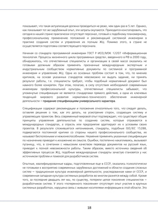 18
показывает, что такая актуализация должна проводиться не реже, чем один раз в 5 лет. Однако,
как показывает тот же зарубежный опыт, эти затраты окупаются. Приходится констатировать, что
сегодня в нашей стране практически отсутствует персонал, готовый к подобному планомерному,
профессиональному применению положений и рекомендаций системной инженерии в
практике создания систем и управления их полным ЖЦ. Помимо этого, в стране не
осуществляется подготовка соответствующего персонала.
Начиная со стандарта программной инженерии ГОСТ Р ИСО/МЭК 12207 «Информационная
технология. Процессы жизненного цикла программных средств», введенного в РФ в 2000 году,
обнаружилось, что отечественные специалисты и организации в своей массе оказались не
готовыми должным образом применять признанные международным экспертным и
индустриальным сообществом нормативные документы по системной и программной
инженерии и управлению ЖЦ. Одна из основных проблем состоит в том, что, по мнению
критиков, на основе указанных стандартов невозможно ни выдать задание, ни принять
результат работы, т.е. специалисты требуют, чтобы подобный нормативный документ был
намного более конкретен. При этом, полагаю, в силу отсутствия необходимой современным
инженерам профессиональной культуры, отечественные специалисты забывают, что
упомянутые спецификации не являются стандартами прямого действия, а одна из ключевых
тенденций мирового развития нормативно-технического обеспечения инженерной
деятельности — придание спецификациям универсального характера.
Спецификации содержат рекомендации и положения относительно того, что следует делать,
оставляя решение о том, как это делать, на усмотрение сторон, создающих систему и
управляющих проектом. Весь современный мировой опыт подтверждает, что существуют общие
принципы управления деятельностью по созданию систем, которые отражаются в
международных стандартах, а отрасль или предприятие адаптируют их к условиям своих
проектов. В результате сложившегося непонимания, стандарты, подобные ISO/IEC 15288,
подвергаются постоянной критике со стороны нашего профессионального сообщества, их
называют бесполезными и нежизнеспособными. Неумение применять указанные спецификации
по назначению приводит к искажению их смысла. Ошибки, постепенно накапливаясь, вызывают
путаницу, что, в сочетании с невысоким качеством перевода документов на русский язык,
приводит к полной невозможности работы. Таким образом, вместо источника сведений об
эффективных процессах ЖЦ, подобные международные стандарты зачастую становятся у нас
источником проблем и помехой для разработчиков систем.
Опытные, квалифицированные кадры, подготовленные еще в СССР, оказались психологически
не готовыми к восприятию современных зарубежных достижений в области создания сложных
систем — традиционная культура инженерной деятельности, унаследованная нами от СССР, и
современная западная культура системных разработок во многом разнятся между собой. Кроме
того, за последние двадцать лет мы, по существу, потеряли целое поколение специалистов —
разработчиков систем. У этого «потерянного поколения» отсутствует опыт участия в крупных
системных разработках, нарушена связь с живыми носителями информации в этой области. Это
 