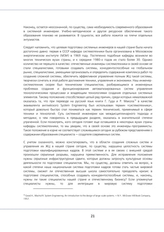21
Наконец, остается неосознанной, по существу, сама необходимость современного образования
в системной инженерии. Учебно-методическое и другое ресурсное обеспечение такого
образования планово не развивается. В сущности, вся работа ложится на плечи отдельных
энтузиастов.
Следует напомнить, что целевая подготовка системных инженеров в нашей стране была начата
достаточно давно: первая в СССР кафедра системотехники была организована в Московском
энергетическом институте (МЭИ) в 1969 году. Постепенно подобные кафедры возникли во
многих технических вузах страны, и к середине 1980-х годов их стало более 30. Однако
количество не перешло в качество: отечественные инженеры-системотехники в своей основе не
стали специалистами, готовыми создавать системы, конкурентоспособные на глобальном
рынке, специалистами, умеющими организовать и определить содержание комплекса работ по
созданию сложной системы, обеспечить эффективное управление полным ЖЦ такой системы,
творчески сочетать в этой работе достижения техники, управления и экономики. Наш инженер-
системотехник скорее был техническим специалистом, разбирающимся в инженерных
проблемах создания и функционирования автоматизированных систем управления
технологическими процессами и владеющим технологиями создания отдельных системных
элементов. Такому положению способствовал целый ряд причин, среди которых немаловажной
оказалась та, что при переводе на русский язык книги Г. Гуда и Р. Макола
18
в качестве
эквивалента английского System Engineering был использован термин «системотехника»,
который довольно быстро стал пониматься как термин технический, применимый в сфере
техники и технологий. Суть системной инженерии как междисциплинарного подхода и
методики, о чем говорилось в предыдущем разделе, оказалась в значительной степени
утраченной. Если посмотреть, кого сегодня готовят еще оставшиеся в некоторых вузах страны
кафедры системотехники, то мы увидим, что в своей основе это инженеры-программисты.
Такое положение в корне не соответствует сложившимся сегодня за рубежом представлениям о
содержании образования специалиста — создателя современных систем.
С учетом сказанного, можно констатировать, что в области создания сложных систем и
управления их ЖЦ в нашей стране сегодня, по существу, нарушена целостность системы
подготовки квалифицированных кадров. В этой системе и в ее связях с внешней средой
произошли серьезные разрывы, нарушена преемственность. Для исправления положения
нужны серьезные инфраструктурные сдвиги, которые должны затронуть культурные основы
деятельности по подготовке специалистов. Мы, по существу, должны ответить на вопрос, в
какой степени наша национальная система подготовки кадров готова стать частью мировой
системы, сможет ли отечественная высшая школа самостоятельно преодолеть кризис в
подготовке специалистов, способных создавать конкурентоспособные системы, и, наконец,
нужны ли такие специалисты нашей стране и отечественному бизнесу? Если упомянутые
специалисты нужны, то для интеграции в мировую систему подготовки
18
Good H., Machol R. System Engineering. An introduction to the design of large-scale systems. — N.Y.: McGraw-Hill Book Company,
1957.
 