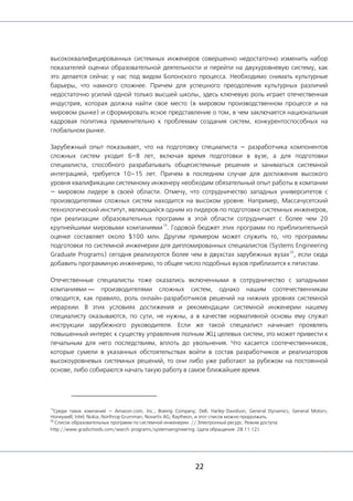 22
высококвалифицированных системных инженеров совершенно недостаточно изменить набор
показателей оценки образовательной деятельности и перейти на двухуровневую систему, как
это делается сейчас у нас под видом Болонского процесса. Необходимо снимать культурные
барьеры, что намного сложнее. Причем для успешного преодоления культурных различий
недостаточно усилий одной только высшей школы, здесь ключевую роль играет отечественная
индустрия, которая должна найти свое место (в мировом производственном процессе и на
мировом рынке) и сформировать ясное представление о том, в чем заключается национальная
кадровая политика применительно к проблемам создания систем, конкурентоспособных на
глобальном рынке.
Зарубежный опыт показывает, что на подготовку специалиста — разработчика компонентов
сложных систем уходит 6–8 лет, включая время подготовки в вузе, а для подготовки
специалиста, способного разрабатывать общесистемные решения и заниматься системной
интеграцией, требуется 10–15 лет. Причем в последнем случае для достижения высокого
уровня квалификации системному инженеру необходим обязательный опыт работы в компании
— мировом лидере в своей области. Отмечу, что сотрудничество западных университетов с
производителями сложных систем находится на высоком уровне. Например, Массачусетский
технологический институт, являющийся одним из лидеров по подготовке системных инженеров,
при реализации образовательных программ в этой области сотрудничает с более чем 20
крупнейшими мировыми компаниями
19
. Годовой бюджет этих программ по приблизительной
оценке составляет около $100 млн. Другим примером может служить то, что программы
подготовки по системной инженерии для дипломированных специалистов (Systems Engineering
Graduate Programs) сегодня реализуются более чем в двухстах зарубежных вузах
20
, если сюда
добавить программную инженерию, то общее число подобных вузов приблизится к пятистам.
Отечественные специалисты тоже оказались включенными в сотрудничество с западными
компаниями — производителями сложных систем, однако нашим соотечественникам
отводится, как правило, роль онлайн-разработчиков решений на нижних уровнях системной
иерархии. В этих условиях достижения и рекомендации системной инженерии нашему
специалисту оказываются, по сути, не нужны, а в качестве нормативной основы ему служат
инструкции зарубежного руководителя. Если же такой специалист начинает проявлять
повышенный интерес к существу управления полным ЖЦ целевых систем, это может привести к
печальным для него последствиям, вплоть до увольнения. Что касается соотечественников,
которые сумели в указанных обстоятельствах войти в состав разработчиков и реализаторов
высокоуровневых системных решений, то они либо уже работают за рубежом на постоянной
основе, либо собираются начать такую работу в самое ближайшее время.
19
Среди таких компаний — Amazon.com, Inc.; Boeing Company; Dell; Harley-Davidson; General Dynamics; General Motors;
Honeywell; Intel; Nokia; Northrop Grumman; Novartis AG; Raytheon, и этот список можно продолжать.
20
Список образовательных программ по системной инженерии. // Электронный ресурс. Режим доступа:
http://www.gradschools.com/search-programs/systemsengineering. (дата обращения: 28.11.12).
 
