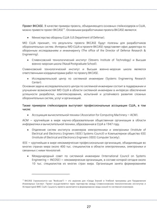 27
Проект BKCASE. В качестве примера проекта, объединяющего основных стейкхолдеров в США,
можно привести проект BKCASE
24
. Основными разработчиками проекта BKCASE являются:
• Министерство обороны США (US Department of Defense).
МО США признает, что результаты проекта BKCASE будут полезны для разработчиков
оборонительных систем. Интересы МО США в проекте BKCASE представляет офис директора по
оборонным исследованиям и инжинирингу (The office of the Director of Defense Research &
Engineering).
• Стивенсовский технологический институт (Stevens Institute of Technology) и Высшая
военно-морская школа (Naval Postgraduate School).
Стивенсовский технологический институт и Высшая военно-морская школа являются
ответственными координаторами работ по проекту BKCASE.
• Исследовательский центр по системной инженерии (Systems Engineering Research
Center).
Основная задача исследовательского центра по системной инженерии состоит в поддержании и
улучшении возможностей МО США в области системной инженерии в интересах обеспечения
успешности разработки, комплексирования, испытаний и устойчивого развития сложных
оборонительных систем, услуг и организаций.
Также примером стейкхолдеров выступают профессиональные ассоциации США, в том
числе:
• Ассоциация вычислительной техники (Association for Computing Machinery — ACM).
ACM — крупнейшая в мире научно-образовательная общественная организация в области
информатики и вычислительной техники, образованная в США в 1947 году.
• Отделение систем института инженеров электротехники и электроники (Institute of
Electrical and Electronics Engineers (IEEE) Systems Council) и Компьютерное общество IEEE
(Institute of Electrical and Electronics Engineers (IEEE) Computer Society).
IEEE — крупнейшая в мире некоммерческая профессиональная организация, объединяющая во
многих странах мира около 400 тыс. специалистов в области электротехники, электроники и
связанных с ними технологий.
• Международный совет по системной инженерии (International Council on Systems
Engineering — INCOSE) — некоммерческая организация, в составе которой сегодня около
10 тыс. специалистов из многих стран мира. Организация занята формированием
24
BKCASE (произносится как "Bookcase") — это акроним для «Свода Знаний и Учебной программы для Продвижения
Инженерных Систем». Проект осуществляется через партнерство между Стивенсоновским технологическим институтом и
Аспирантурой ВМС США. Сущность проекта заключается в формировании свода знаний по системной инженерии.
 