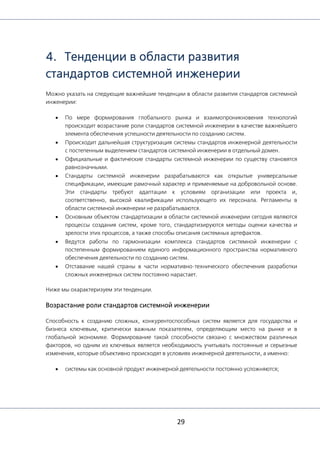 29
4. Тенденции в области развития
стандартов системной инженерии
Можно указать на следующие важнейшие тенденции в области развития стандартов системной
инженерии:
• По мере формирования глобального рынка и взаимопроникновения технологий
происходит возрастание роли стандартов системной инженерии в качестве важнейшего
элемента обеспечения успешности деятельности по созданию систем.
• Происходит дальнейшая структуризация системы стандартов инженерной деятельности
с постепенным выделением стандартов системной инженерии в отдельный домен.
• Официальные и фактические стандарты системной инженерии по существу становятся
равнозначными.
• Стандарты системной инженерии разрабатываются как открытые универсальные
спецификации, имеющие рамочный характер и применяемые на добровольной основе.
Эти стандарты требуют адаптации к условиям организации или проекта и,
соответственно, высокой квалификации использующего их персонала. Регламенты в
области системной инженерии не разрабатываются.
• Основным объектом стандартизации в области системной инженерии сегодня являются
процессы создания систем, кроме того, стандартизируются методы оценки качества и
зрелости этих процессов, а также способы описания системных артефактов.
• Ведутся работы по гармонизации комплекса стандартов системной инженерии с
постепенным формированием единого информационного пространства нормативного
обеспечения деятельности по созданию систем.
• Отставание нашей страны в части нормативно-технического обеспечения разработки
сложных инженерных систем постоянно нарастает.
Ниже мы охарактеризуем эти тенденции.
Возрастание роли стандартов системной инженерии
Способность к созданию сложных, конкурентоспособных систем является для государства и
бизнеса ключевым, критически важным показателем, определяющим место на рынке и в
глобальной экономике. Формирование такой способности связано с множеством различных
факторов, но одним из ключевых является необходимость учитывать постоянные и серьезные
изменения, которые объективно происходят в условиях инженерной деятельности, а именно:
• системы как основной продукт инженерной деятельности постоянно усложняются;
 